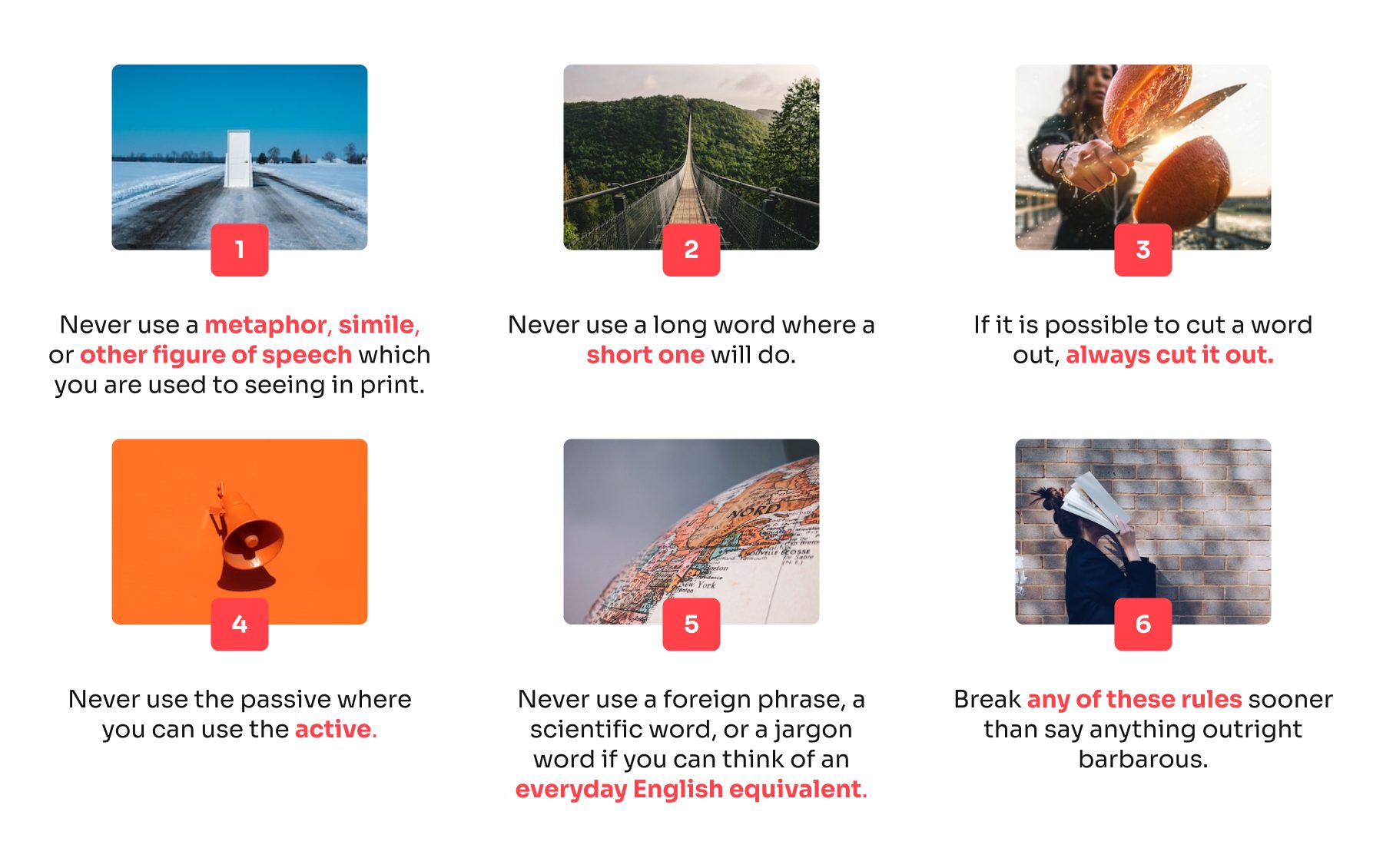 1. Never use a metaphor, simile, or other figure of speech which you are used to seeing in print.
2. Never use a long word where a short one will do.
3. If it is possible to cut a word out, always cut it out.
4. Never use the passive where you can use the active.
5. Never use a foreign phrase, a scientific word, or a jargon word if you can think of an everyday English equivalent.
6. Break any of these rules sooner than say anything outright barbarous.